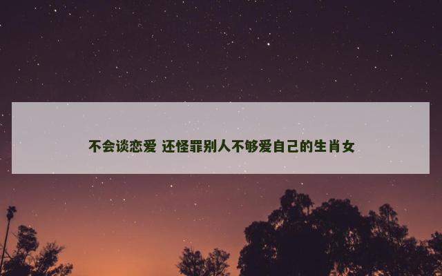 不会谈恋爱 还怪罪别人不够爱自己的生肖女