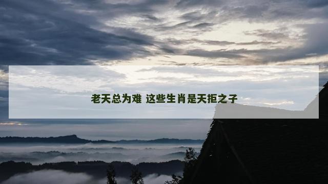 老天总为难 这些生肖是天拒之子