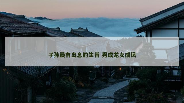 子孙最有出息的生肖 男成龙女成凤
