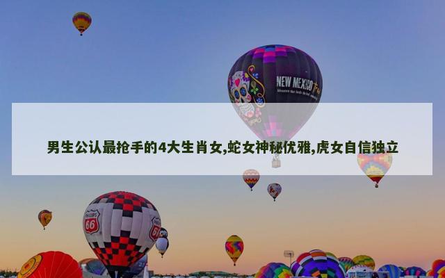 男生公认最抢手的4大生肖女,蛇女神秘优雅,虎女自信独立
