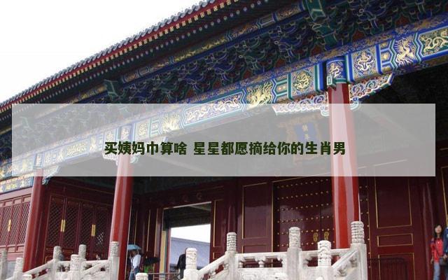 买姨妈巾算啥 星星都愿摘给你的生肖男