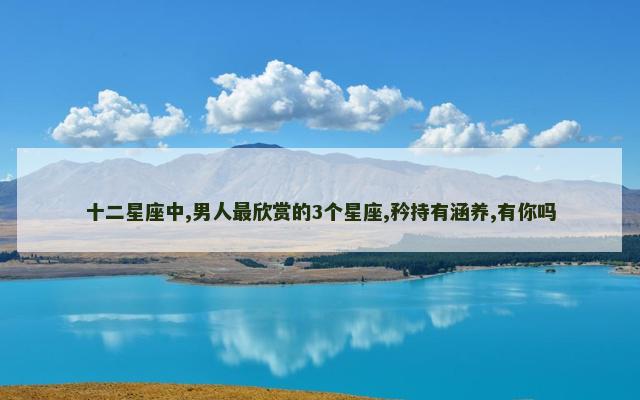 十二星座中,男人最欣赏的3个星座,矜持有涵养,有你吗
