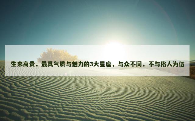生来高贵，最具气质与魅力的3大星座，与众不同，不与俗人为伍