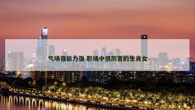 气场强能力强 职场中很厉害的生肖女
