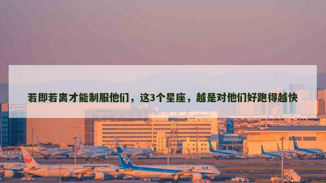 若即若离才能制服他们，这3个星座，越是对他们好跑得越快