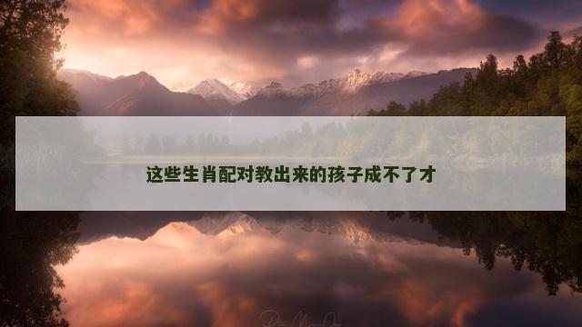 这些生肖配对教出来的孩子成不了才