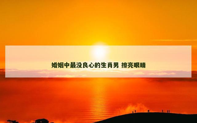 婚姻中最没良心的生肖男 擦亮眼睛