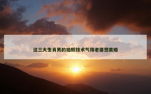 这三大生肖男的拍照技术气得老婆想离婚