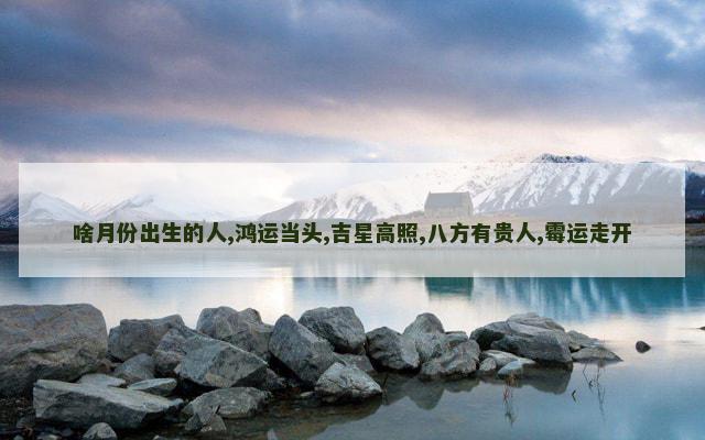 啥月份出生的人,鸿运当头,吉星高照,八方有贵人,霉运走开