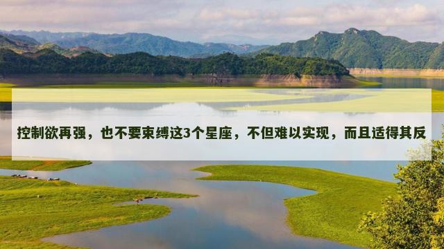 控制欲再强,也不要束缚这3个星座,不但难以实现,而且适得其反 控制欲再强,也不要束缚这3个星座,不但难以实现,而且适得其反