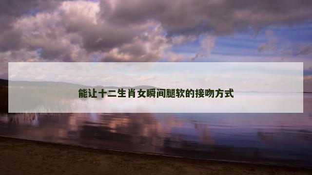 能让十二生肖女瞬间腿软的接吻方式