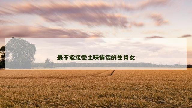 最不能接受土味情话的生肖女