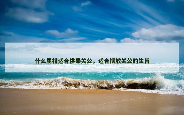 什么属相适合供奉关公，适合摆放关公的生肖