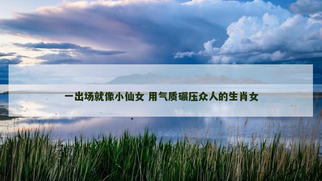 一出场就像小仙女 用气质碾压众人的生肖女