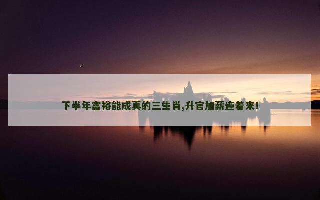 下半年富裕能成真的三生肖,升官加薪连着来！