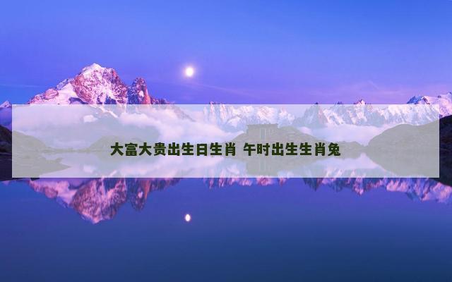 大富大贵出生日生肖 午时出生生肖兔