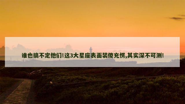 谁也搞不定他们!这3大星座表面装傻充愣,其实深不可测!