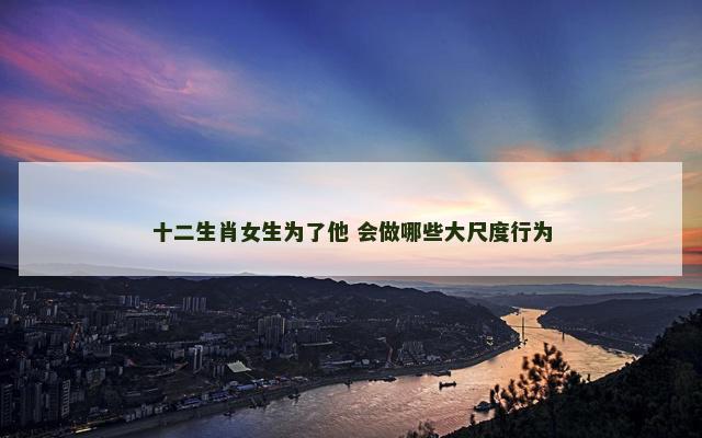 十二生肖女生为了他 会做哪些大尺度行为