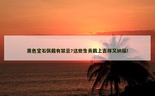 黑色宝石佩戴有禁忌?这些生肖戴上吉祥又纳福!