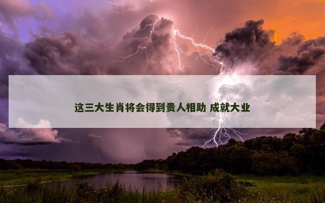 这三大生肖将会得到贵人相助 成就大业