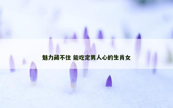 魅力藏不住 能吃定男人心的生肖女
