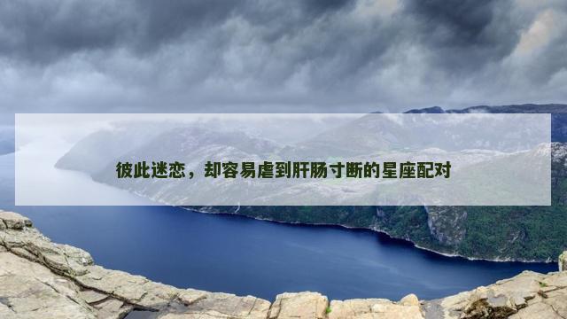 彼此迷恋，却容易虐到肝肠寸断的星座配对