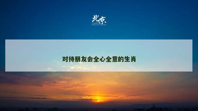 对待朋友会全心全意的生肖