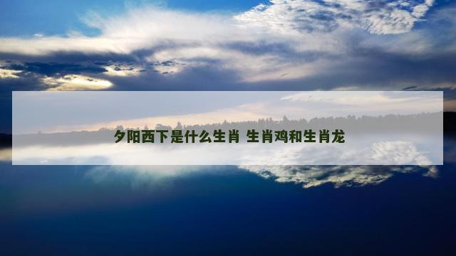 夕阳西下是什么生肖 生肖鸡和生肖龙