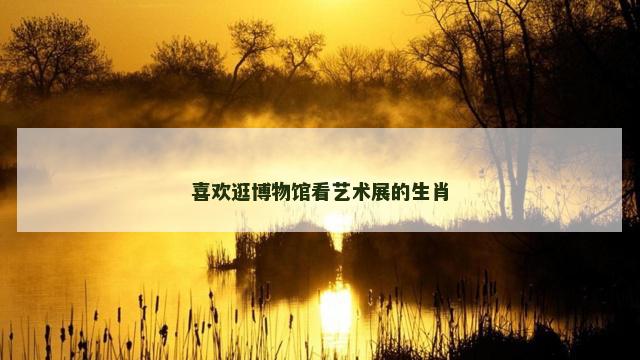喜欢逛博物馆看艺术展的生肖