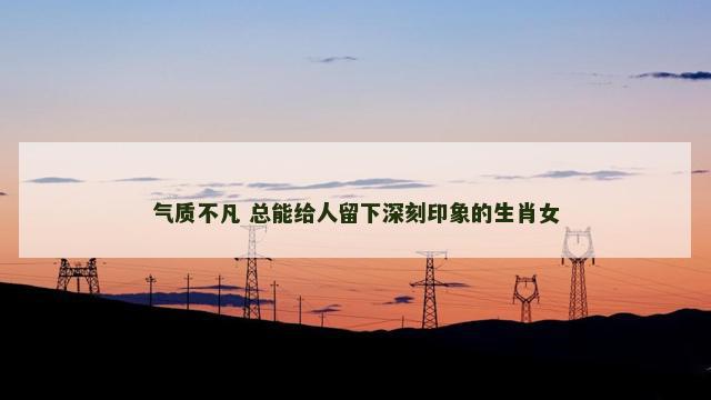 气质不凡 总能给人留下深刻印象的生肖女