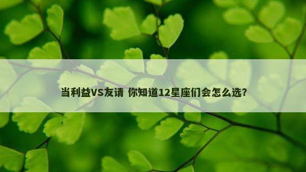 当利益VS友请 你知道12星座们会怎么选？
