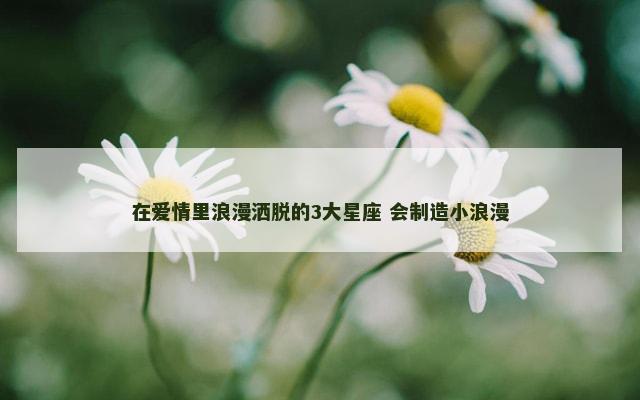 在爱情里浪漫洒脱的3大星座 会制造小浪漫