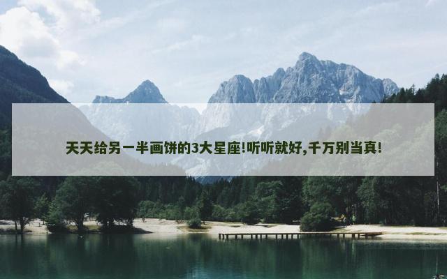天天给另一半画饼的3大星座!听听就好,千万别当真!