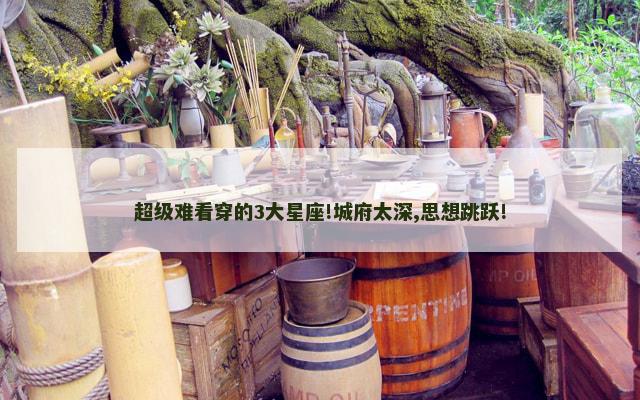 超级难看穿的3大星座!城府太深,思想跳跃!
