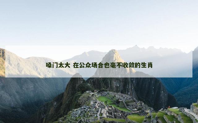 嗓门太大 在公众场合也毫不收敛的生肖