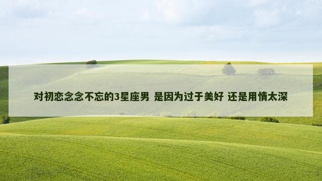 对初恋念念不忘的3星座男 是因为过于美好 还是用情太深