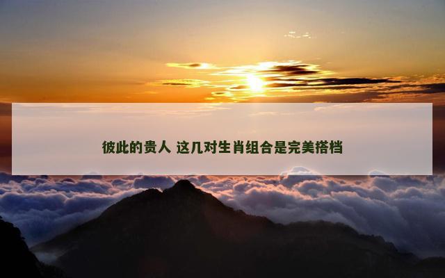 彼此的贵人 这几对生肖组合是完美搭档