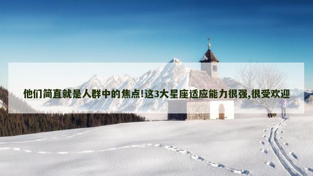 他们简直就是人群中的焦点!这3大星座适应能力很强,很受欢迎
