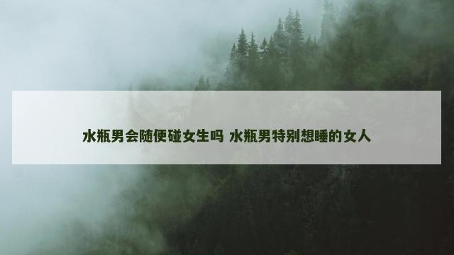 水瓶男会随便碰女生吗 水瓶男特别想睡的女人