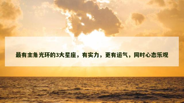 最有主角光环的3大星座，有实力，更有运气，同时心态乐观