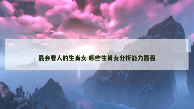 最会看人的生肖女 哪些生肖女分析能力最强