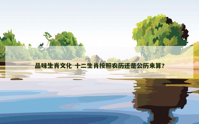 品味生肖文化 十二生肖按照农历还是公历来算?