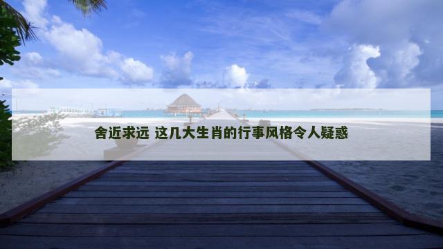 舍近求远 这几大生肖的行事风格令人疑惑