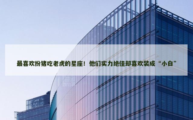 最喜欢扮猪吃老虎的星座！他们实力绝佳却喜欢装成“小白”