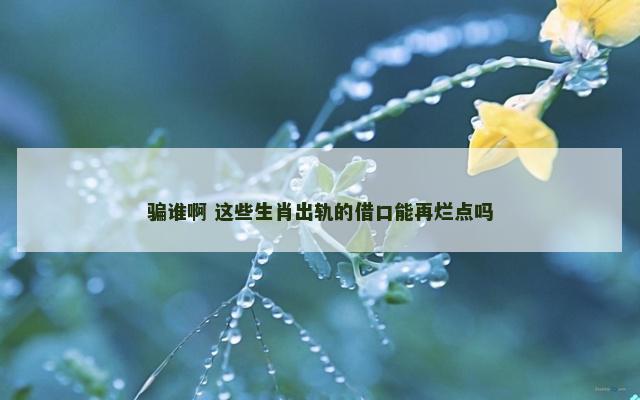 骗谁啊 这些生肖出轨的借口能再烂点吗