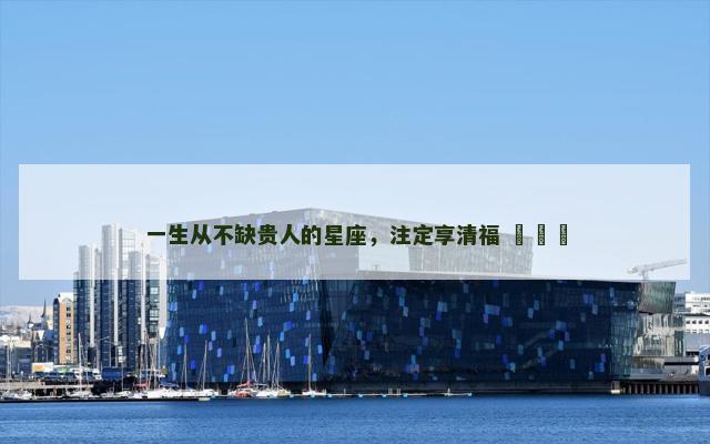 一生从不缺贵人的星座，注定享清福 ​​​