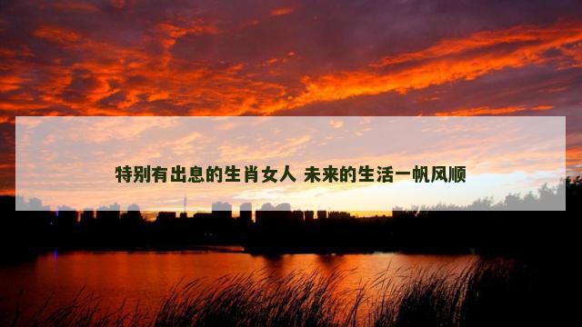 特别有出息的生肖女人 未来的生活一帆风顺