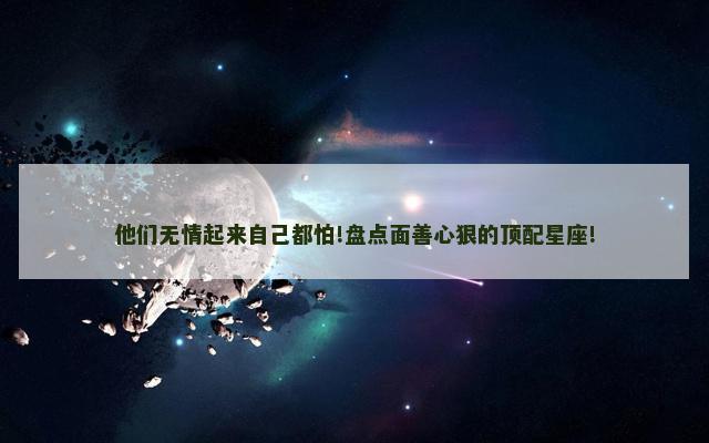 他们无情起来自己都怕!盘点面善心狠的顶配星座!