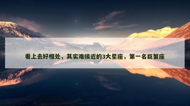 看上去好相处，其实难接近的3大星座，第一名巨蟹座