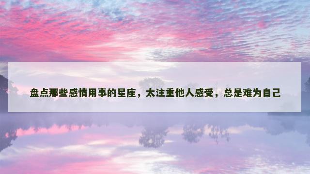盘点那些感情用事的星座，太注重他人感受，总是难为自己